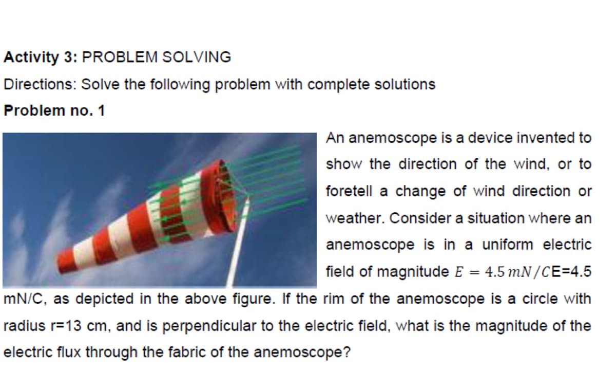 Activity 3: PROBLEM SOLVING
Directions: Solve the following problem with complete solutions
Problem no. 1
An anemoscope is a device invented to
show the direction of the wind, or to
foretell a change of wind direction or
weather. Consider a situation where an
anemoscope is in a uniform electric
field of magnitude E = 4.5 mN /CE=4.5
%3D
mN/C, as depicted in the above figure. If the rim of the anemoscope is a circle with
radius r=13 cm, and is perpendicular to the electric field, what is the magnitude of the
electric flux through the fabric of the anemoscope?
