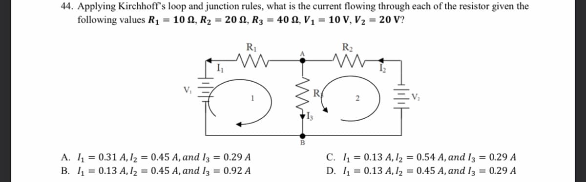 44. Applying Kirchhoff's loop and junction rules, what is the current flowing through each of the resistor given the
following values R1 = 10 N, R2 = 20 N, R3 = 40 N, V1 = 10 V, V2 = 20 V?
R1
I
V;
C. 4 = 0.13 A, I2 = 0.54 A, and I3 = 0.29 A
A. 1 = 0.31 A, I2 = 0.45 A, and I3 = 0.29 A
B. 1 = 0.13 A, I2
= 0.45 A, and Iz = 0.92 A
D. 1 = 0.13 A, I2 = 0.45 A, and I3 = 0.29 A
