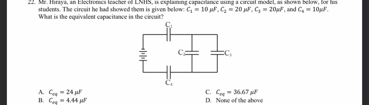 22. Mr. Hiraya, an Electronics teacher of LNHS, is explaining capacitance using a circuit model, as shown below, for his
students. The circuit he had showed them is given below: C, = 10 µF, C2 = 20 µF, C3 = 20µF, and C4 = 10µF.
What is the equivalent capacitance in the circuit?
А. Сеа — 24 иF
B. Ceg = 4.44 µF
С. Сед
= 36.67 µF
D. None of the above
