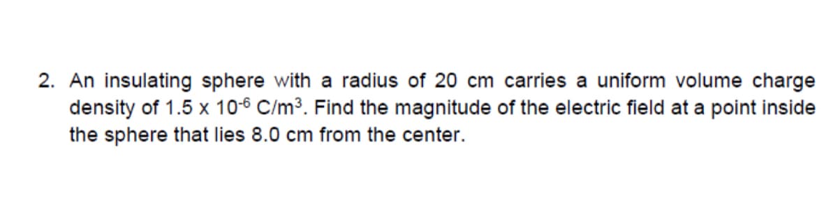 2. An insulating sphere with a radius of 20 cm carries a uniform volume charge
density of 1.5 x 10-6 C/m³. Find the magnitude of the electric field at a point inside
the sphere that lies 8.0 cm from the center.
