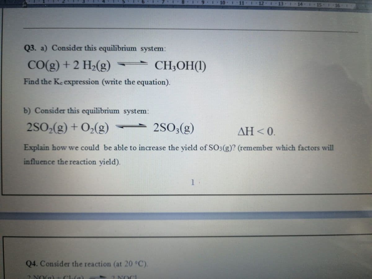 12-1
13-1
14 15 1 16
Q3. a) Consider this equilibrium system:
CO(g) + 2 H2(g)
CH;OH(I)
Find the Keexpression (write the equation).
b) Consider this equilibrium system:
2SO2(g) + O2(g)
2SO;(g)
AH <0.
Explain how we could be able to increase the yield of SO3(g)? (remember which factors will
influence the reaction yield).
1.
Q4. Consider the reaction (at 20 °C).
2NO() t Clu(n)
2 NOCI
