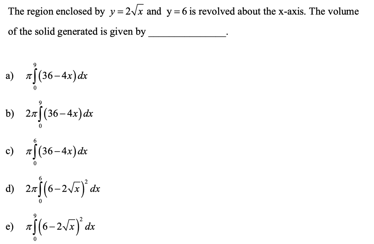 The region enclosed by y = 2/x and y=6 is revolved about the x-axis. The volume
of the solid generated is given by
9
T(36
[(36–4x)dx
b) 27|(36-4x)dx
6.
c)
|(36-4x)dx
IT
6.
d) 2r[(6-2V#)°dx
e) z[(6-2Æ)° dx
