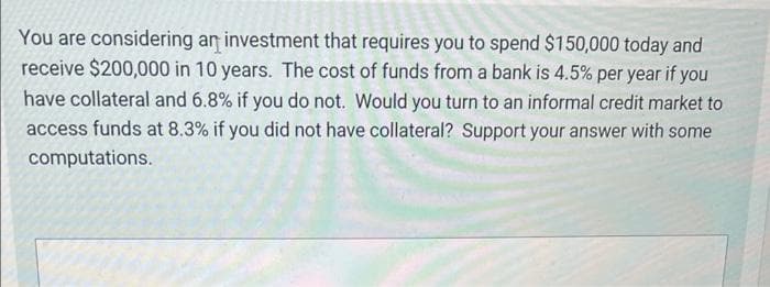 You are considering an investment that requires you to spend $150,000 today and
receive $200,000 in 10 years. The cost of funds from a bank is 4.5% per year if you
have collateral and 6.8% if you do not. Would you turn to an informal credit market to
access funds at 8.3% if you did not have collateral? Support your answer with some
computations.
