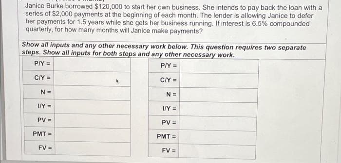 Janice Burke borrowed $120,000 to start her own business. She intends to pay back the loan with a
series of $2,000 payments at the beginning of each month. The lender is allowing Janice to defer
her payments for 1.5 years while she gets her business running. If interest is 6.5% compounded
quarterly, for how many months will Janice make payments?
Show all inputs and any other necessary work below. This question requires two separate
steps. Show all inputs for both steps and any other necessary work.
P/Y =
P/Y =
CIY =
C/Y =
N =
N =
I/Y =
I/Y =
PV =
PV =
PMT =
PMT =
FV =
FV =
