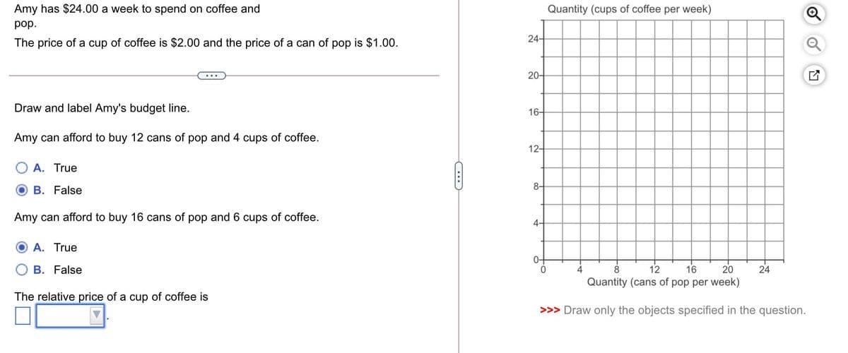 Amy has $24.00 a week to spend on coffee and
Quantity (cups of coffee per week)
pop.
24-
The price of a cup of coffee is $2.00 and the price of a can of pop is $1.00.
20-
Draw and label Amy's budget line.
16-
Amy can afford to buy 12 cans of pop and 4 cups of coffee.
12-
A. True
8-
B. False
Amy can afford to buy 16 cans of pop and 6 cups of coffee.
4-
A. True
B. False
4
8
12
16
20
24
Quantity (cans of pop per week)
The relative price of a cup of coffee is
>>> Draw only the objects specified in the question.
