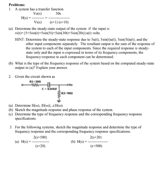 Problems:
1. A system has a transfer function
Vo(s)
50s
H(s) =
Vi(s)
(s+1) (s+10)
(a) Determine the steady-state output of the system if the input is
vi(t)={5+5sin(t)+5sin(5t)+5sin(10t)+5sin(20t)} u(t) volts.
HINT: Determine the steady-state response due to 5u(t), 5sin(t)u(t), 5sin(5t)u(t), and the
other input components separately. The resultant output is the sum of the response of
the system to each of the input components. Since the required response is steady-
state only and the input is expressed in terms of its frequency components, the
frequency-response to each component can be determined.
(b) What is the type of the frequency response of the system based on the computed steady-state
output in (a)? Explain your answer.
2. Given the circuit shown as
R1=100
C=0.005F
-Ovo
R2=900
(a) Determine H(o), H(o), ZH(o).
(b) Sketch the magnitude response and phase response of the system.
(c) Determine the type of frequency response and the corresponding frequency response
specifications.
3. For the following systems, sketch the magnitude response and determine the type of
frequency response and the corresponding frequency response specifications.
2(s+500)
2(s+20)
(a) H(s) =
(b) H(s) =
(s+20)
(s+500)