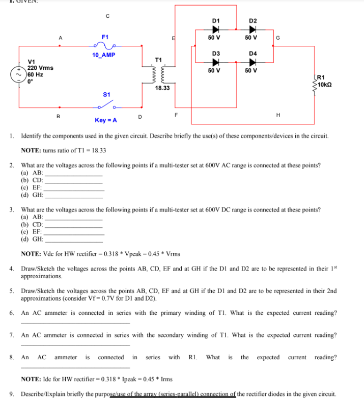 V1
220 Vrms
60 Hz
0°
3.
A
B
(c) EF:
(d) GH:
с
F1
10_AMP
S1
D
T1
18.33
F
D1
50 V
D3
50 V
D2
50 V
D4
50 V
G
H
Key=A
1. Identify the components used in the given circuit. Describe briefly the use(s) of these components/devices in the circuit.
NOTE: turns ratio of T1-18.33
R1
>10ΚΩ
2. What are the voltages across the following points if a multi-tester set at 600V AC range is connected at these points?
(a) AB:
(b) CD:
What are the voltages across the following points if a multi-tester set at 600V DC range is connected at these points?
(a) AB:
(b) CD:
(c) EF:
(d) GH:
NOTE: Vdc for HW rectifier = 0.318 Vpeak = 0.45 * Vrms
4. Draw/Sketch the voltages across the points AB, CD, EF and at GH if the D1 and D2 are to be represented in their 1st
approximations.
5. Draw/Sketch the voltages across the points AB, CD, EF and at GH if the D1 and D2 are to be represented in their 2nd
approximations (consider Vf=0.7V for D1 and D2).
6. An AC ammeter is connected in series with the primary winding of T1. What is the expected current reading?
7. An AC ammeter is connected in series with the secondary winding of T1. What is the expected current reading?
8. An AC ammeter is connected in series with R1. What is the expected current reading?
NOTE: Ide for HW rectifier = 0.318* Ipeak = 0.45* Irms
9. Describe/Explain briefly the purpose/use of the array (series-parallel) connection of the rectifier diodes in the given circuit.