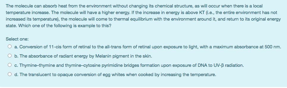 The molecule can absorb heat from the environment without changing its chemical structure, as will occur when there is a local
temperature increase. The molecule will have a higher energy. If the increase in energy is above KT (i.e., the entire environment has not
increased its temperature), the molecule will come to thermal equilibrium with the environment around it, and return to its original energy
state. Which one of the following is example to this?
Select one:
O a. Conversion of 11-cis form of retinal to the all-trans form of retinal upon exposure to light, with a maximum absorbance at 500 nm.
O b. The absorbance of radiant energy by Melanin pigment in the skin.
O c. Thymine-thymine and thymine-cytosine pyrimidine bridges formation upon exposure of DNA to UV-B radiation.
O d. The translucent to opaque conversion of egg whites when cooked by increasing the temperature.
