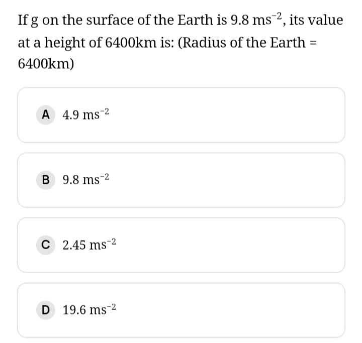 If g on the surface of the Earth is 9.8 ms 2, its value
at a height of 6400km is: (Radius of the Earth =
6400km)
A 4.9 ms 2
B 9.8 ms 2
C 2.45 ms 2
D 19.6 ms 2