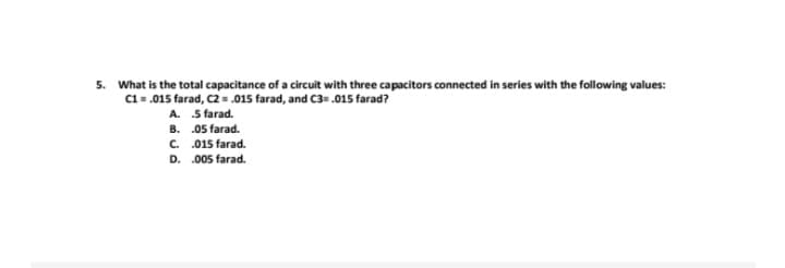 5. What is the total capacitance of a circuit with three capacitors connected in series with the following values:
C1 = .015 farad, C2 = .015 farad, and C3= .015 farad?
A.
5 farad.
B.
.05 farad.
C.
.015 farad.
D. .005 farad.