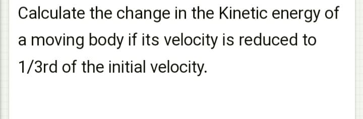 Calculate the change in the Kinetic energy of
a moving body if its velocity is reduced to
1/3rd of the initial velocity.