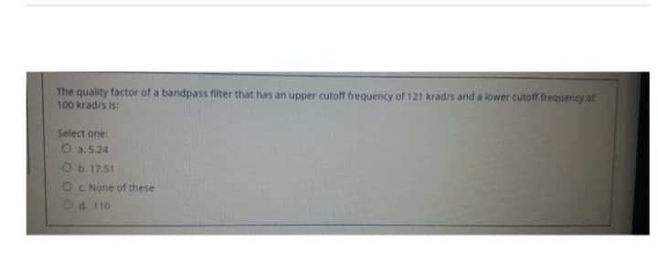 The quality factor of a bandpass filter that has an upper cutoff frequency of 121 krad/s and a lower cutoff frequency of
100 krad/s is:
Select one:
O a. 5.24
b. 17.51
Oc. None of these
d. 110