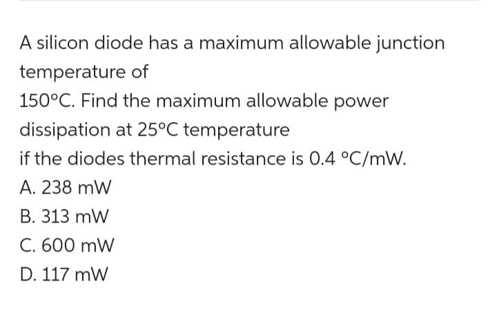 A silicon diode has a maximum allowable junction
temperature of
150°C. Find the maximum allowable power
dissipation at 25°C temperature
if the diodes thermal resistance is 0.4 °C/mW.
A. 238 mW
B. 313 mW
C. 600 mW
D. 117 mW