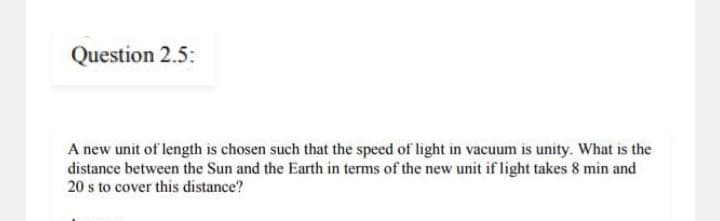 Question 2.5:
A new unit of length is chosen such that the speed of light in vacuum is unity. What is the
distance between the Sun and the Earth in terms of the new unit if light takes 8 min and
20 s to cover this distance?