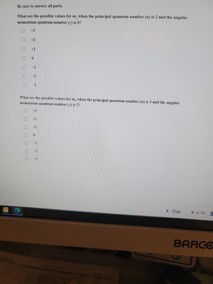 ### Quantum Numbers: Multiple Choice Questions

#### Be sure to answer all parts.

1. **What are the possible values for \( m_l \) when the principal quantum number \( n \) is 2 and the angular momentum quantum number \( l \) is 0?**

   - [ ] +3
   - [ ] +2
   - [ ] +1
   - [ ] 0
   - [ ] -1
   - [ ] -2
   - [ ] -3

2. **What are the possible values for \( m_l \) when the principal quantum number \( n \) is 3 and the angular momentum quantum number \( l \) is 2?**

   - [ ] +3
   - [ ] +2
   - [ ] +1
   - [ ] 0
   - [ ] -1
   - [ ] -2
   - [ ] -3

### Explanation
There are no graphs or diagrams in the provided image. The questions focus on understanding the possible magnetic quantum numbers (\(m_l\)) for given principal (\(n\)) and angular momentum (\(l\)) quantum numbers. Each checkbox corresponds to potential values for \(m_l\).