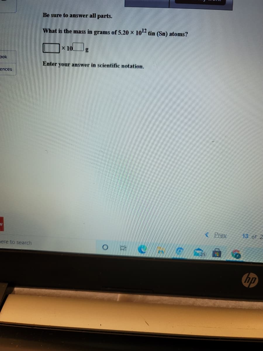 **Question:**

Be sure to answer all parts.

What is the mass in grams of 5.20 x 10^12 tin (Sn) atoms?

\[ \Box \times 10^n \, \text{g} \]

Enter your answer in scientific notation.

**Explanation:**

In this question, you are asked to determine the mass of a given number of tin (Sn) atoms and to present your answer in scientific notation. To solve this problem, you will need to use Avogadro's number and the molar mass of tin. Avogadro's number (6.022 x 10^23 atoms/mol) will be used to convert the number of atoms to moles, and the molar mass of tin (approximately 118.71 g/mol) will be used to convert the number of moles to grams. The result should be presented in the form \( a \times 10^b \) grams, where \( a \) and \( b \) are numerical values.