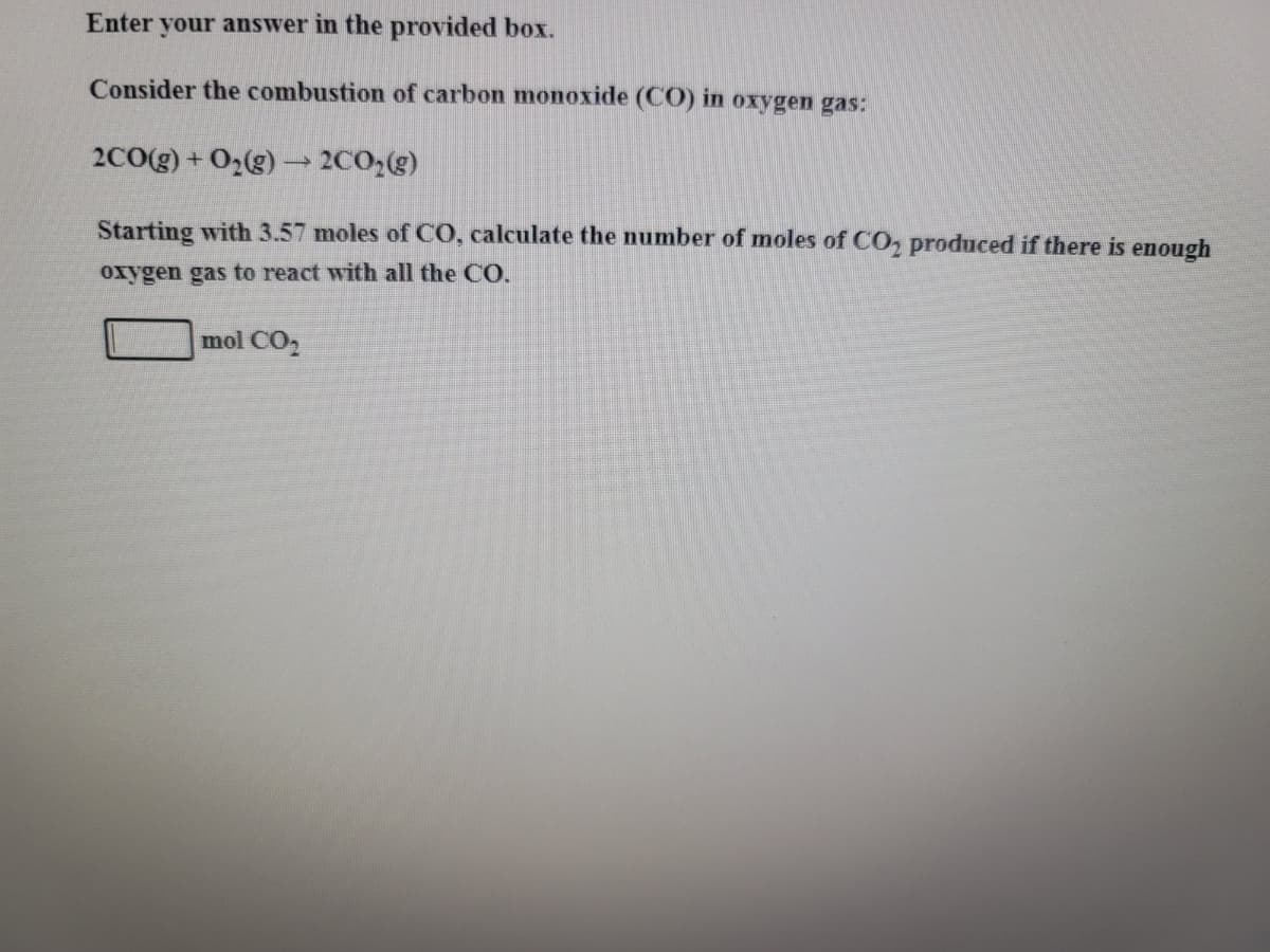 Enter your answer in the provided box.
Consider the combustion of carbon monoxide (CO) in oxygen gas:
2C0(g) + 02(g) → 2C02(g)
Starting with 3.57 moles of CO, calculate the number of moles of CO, produced if there is enough
oxygen gas to react with all the CO.
mol CO2
