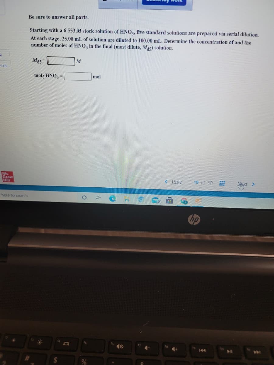 Be sure to answer all parts.
Starting with a 6.553 M stock solution of HN0,, five standard solutions are prepared via serial dilution.
At each stage, 25.00 mL of solution are diluted to 100.00 mL. Determine the concentration of and the
number of moles of HNO, in the final (most dilute, Mas) solution.
Ma5
M
nces
mols HNO,
mol
Mc
Graw
Hill
<Prev
19 of 30
Next >
here to search
hp
10
144
%24
