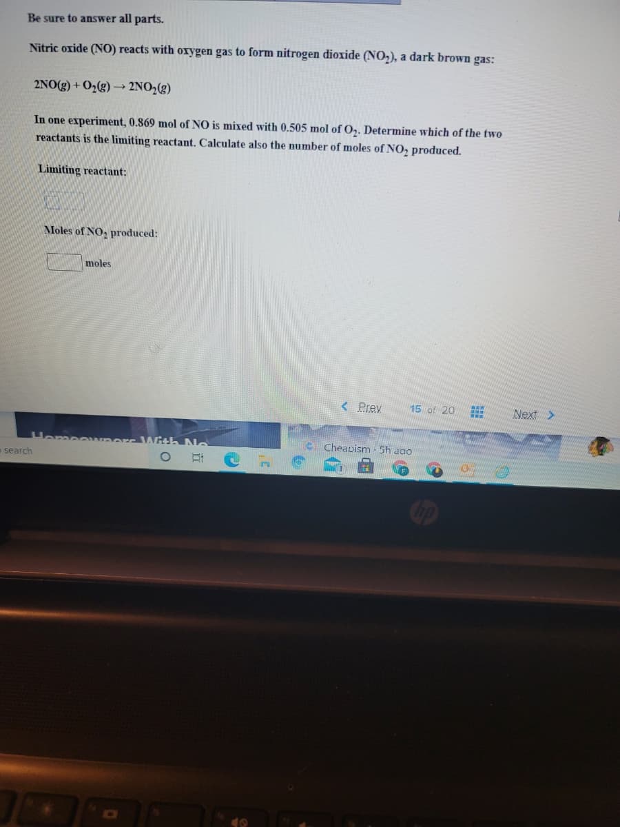 Be sure to answer all parts.
Nitric oxide (NO) reacts with oxygen gas to form nitrogen dioxide (NO,), a dark brown gas:
2NO(g) + O2(g) –→ 2NO2(g)
In one experiment, 0.869 mol of NO is mixed with 0.505 mol of O,. Determine which of the two
reactants is the limiting reactant. Calculate also the number of moles of NO, produced.
Limiting reactant:
Moles of NO, produced:
moles
< Prev
15 of 20
Next >
Homeowm
With No
E Cheapism - 5h ago
o search
