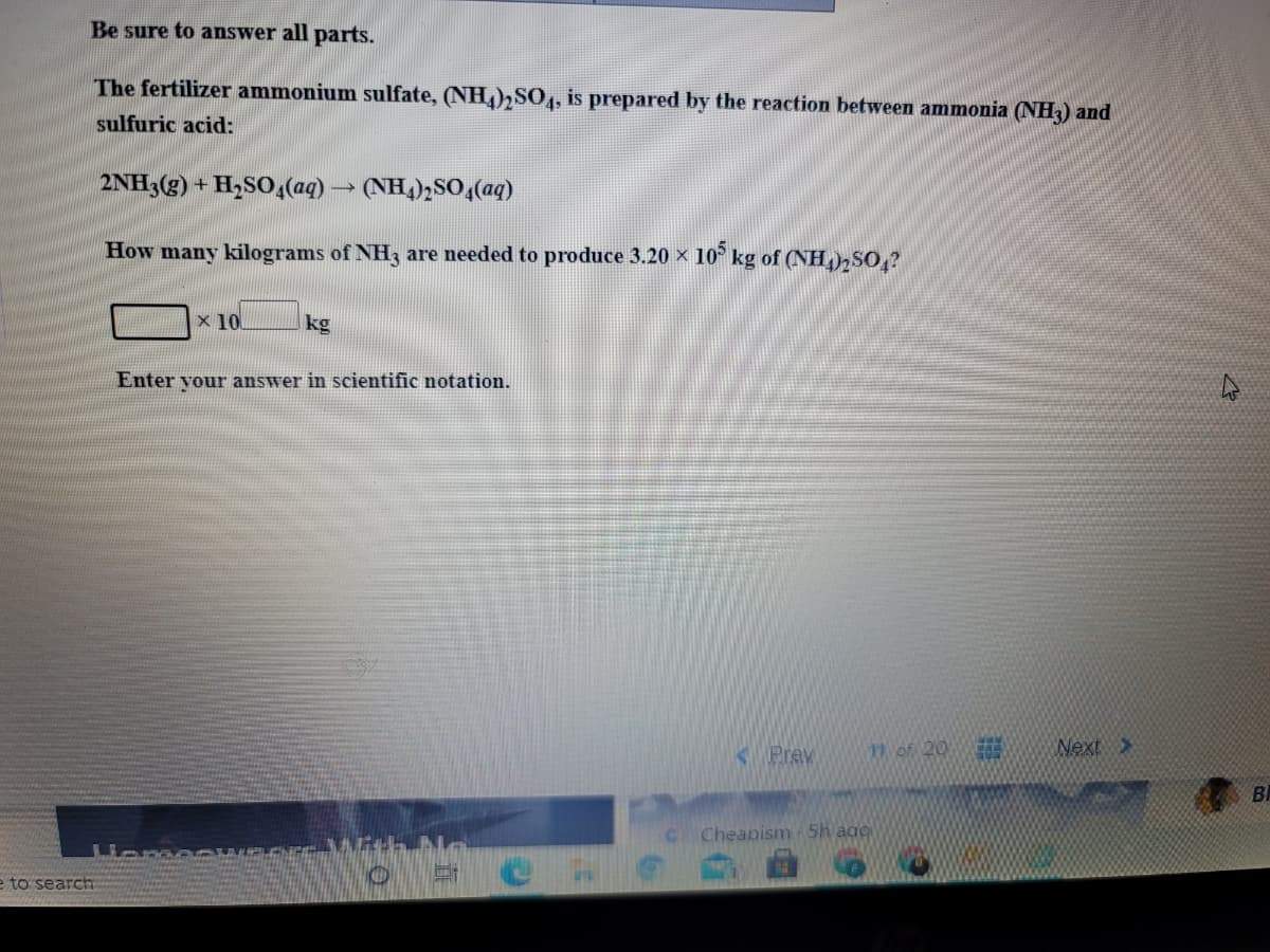 Be sure to answer all parts.
The fertilizer ammonium sulfate, (NH),S0, is prepared by the reaction between ammonia (NH3) and
sulfuric acid:
2NH3(g) + H,SO,(aq) → (NH,)½SO4(aq)
How many kilograms of NH3 are needed to produce 3.20 × 10° kg of (NH,)2SO,?
x 10
kg
Enter vour answer in scientific notation.
K Prev
1 of 20
Next>
BI
Cheapism 5h ago
e to search
