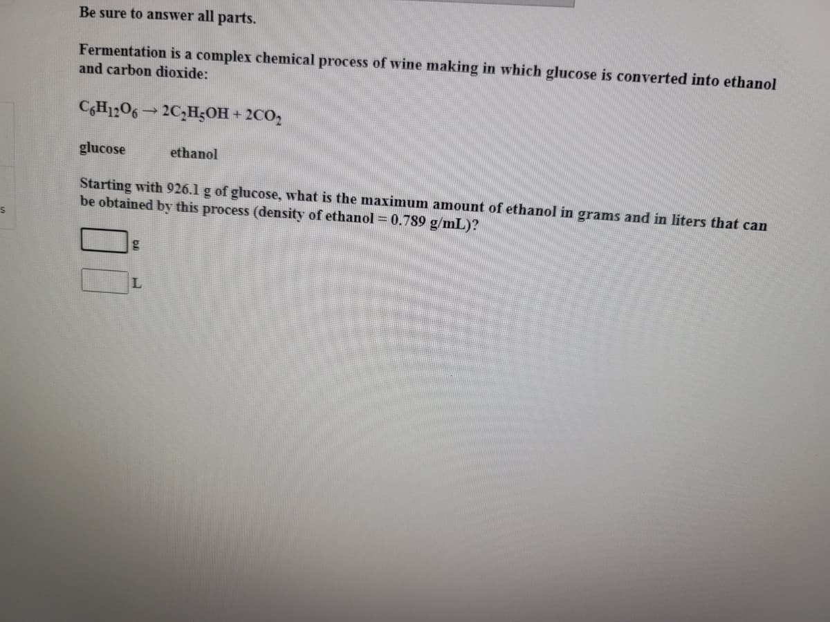 Be sure to answer all parts.
Fermentation is a complex chemical process of wine making in which glucose is converted into ethanol
and carbon dioxide:
CGH1206 2C,H;OH + 2CO,
glucose
ethanol
Starting with 926.1 g of glucose, what is the maximum amount of ethanol in grams and in liters that can
be obtained by this process (density of ethanol = 0.789 g/mL)?
