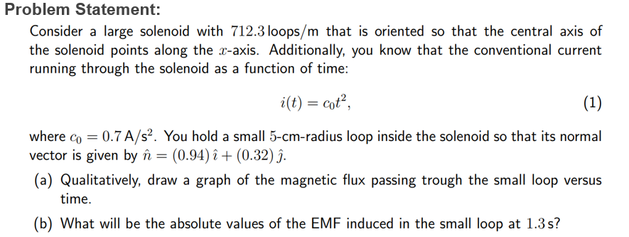Problem Statement:
Consider a large solenoid with 712.3 loops/m that is oriented so that the central axis of
the solenoid points along the x-axis. Additionally, you know that the conventional current
running through the solenoid as a function of time:
i(t) = cot²,
(1)
where co=0.7A/s². You hold a small 5-cm-radius loop inside the solenoid so that its normal
vector is given by n = (0.94) î+ (0.32) ĵ.
(a) Qualitatively, draw a graph of the magnetic flux passing trough the small loop versus
time.
(b) What will be the absolute values of the EMF induced in the small loop at 1.3s?