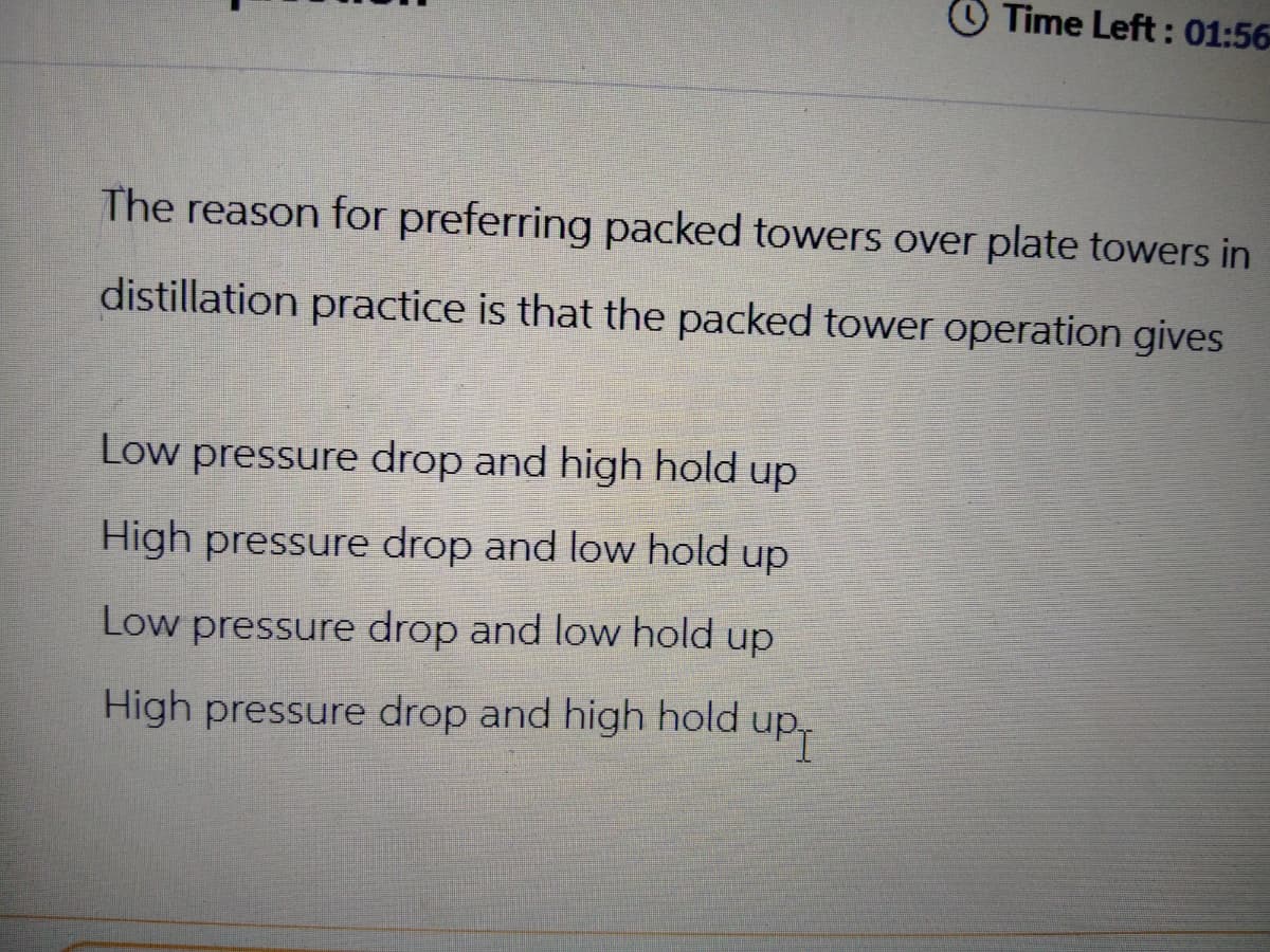 Time Left: 01:56
The reason for preferring packed towers over plate towers in
distillation practice is that the packed tower operation gives
Low pressure drop and high hold up
High pressure drop and low hold up
Low pressure drop and low hold up
High pressure drop and high hold up-