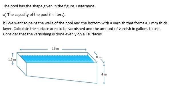 The pool has the shape given in the figure. Determine:
a) The capacity of the pool (in liters).
b) We want to paint the walls of the pool and the bottom with a varnish that forms a 1 mm thick
layer. Calculate the surface area to be varnished and the amount of varnish in gallons to use.
Consider that the varnishing is done evenly on all surfaces.
↑
1,5 m
18 m
8 m
4 m