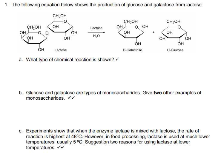 1. The following equation below shows the production of glucose and galactose from lactose.
OH
CH₂OH
OH
CH₂OH
OH
OH
OH
Lactase
H₂O
OH
OH
Lactose
a. What type of chemical reaction is shown? ✓
CH₂OH
OH
OH
OH
D-Galactose
OH
CH₂OH
OH
OH
D-Glucose
OH
b. Glucose and galactose are types of monosaccharides. Give two other examples of
monosaccharides. ✔✔
c. Experiments show that when the enzyme lactase is mixed with lactose, the rate of
reaction is highest at 48°C. However, in food processing, lactase is used at much lower
temperatures, usually 5 °C. Suggestion two reasons for using lactase at lower
temperatures. ✓