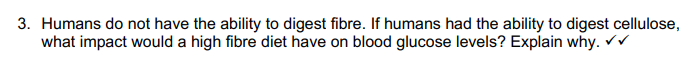 3. Humans do not have the ability to digest fibre. If humans had the ability to digest cellulose,
what impact would a high fibre diet have on blood glucose levels? Explain why. ✓✓