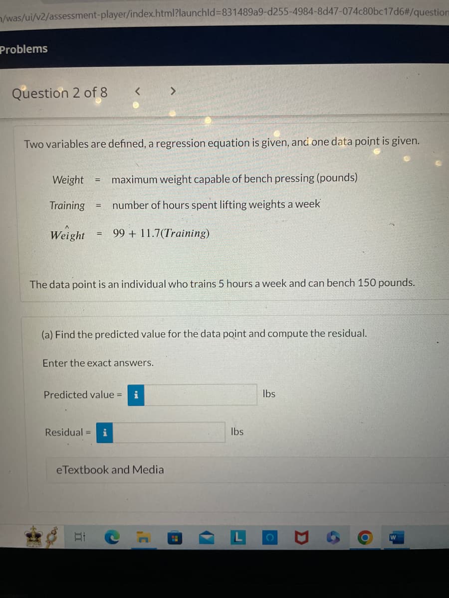 /was/ui/v2/assessment-player/index.html?launchid=831489a9-d255-4984-8d47-074c80bc17d6#/question
Problems
Question 2 of 8
Two variables are defined, a regression equation is given, and one data point is given.
Weight
Training =
Weight
=
=
maximum weight capable of bench pressing (pounds)
number of hours spent lifting weights a week
The data point is an individual who trains 5 hours a week and can bench 150 pounds.
99 + 11.7(Training)
(a) Find the predicted value for the data point and compute the residual.
Enter the exact answers.
Residual = i
II
Predicted value =
eTextbook and Media
3'
"
lbs
lbs
C
D
6
O
W