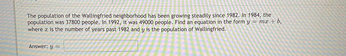 The population of the Wallingfried neighborhood has been growing steadily since 1982. In 1984, the
population was 37800 people. In 1992, it was 49000 people. Find an equation in the form y = mx + b,
where x is the number of years past 1982 and y is the population of Wallingfried.
Answer: y =
%3D
