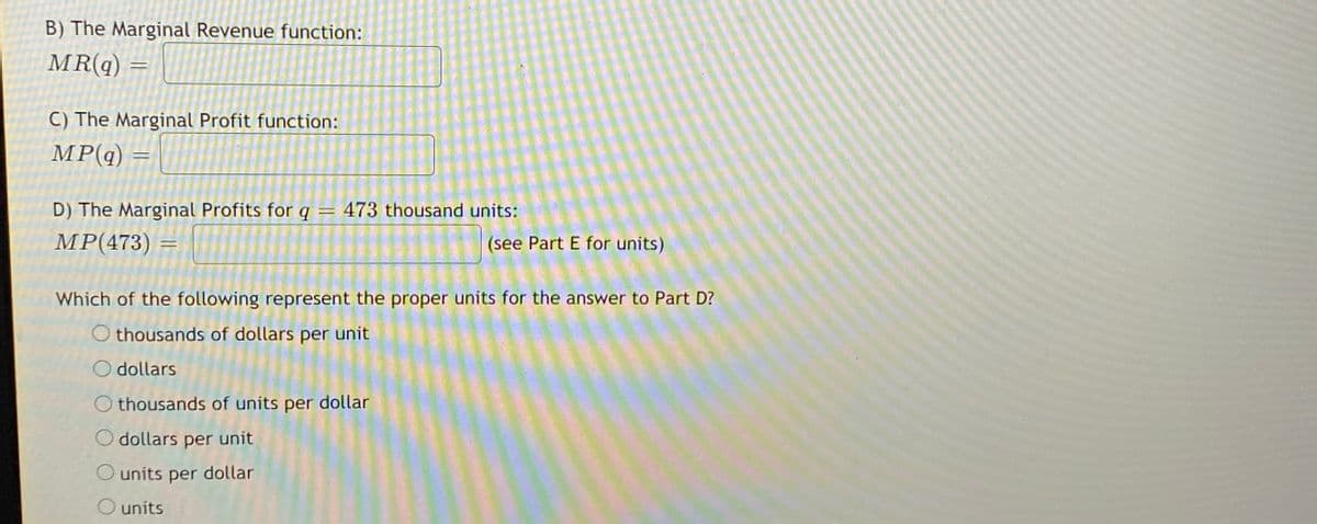 B) The Marginal Revenue function:
MR(q)
C) The Marginal Profit function:
MP(q)
D) The Marginal Profits for q
473 thousand units:
MPР(473)
(see Part E for units)
Which of the following represent the proper units for the answer to Part D?
O thousands of dollars per unit
O dollars
O thousands of units per dollar
O dollars per unit
O units per dollar
O units
