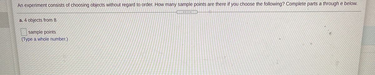 An experiment consists of choosing objects without regard to order. How many sample points are there if you choose the following? Complete parts a through e below.
a. 4 objects from 8
sample points
(Type a whole number.)
