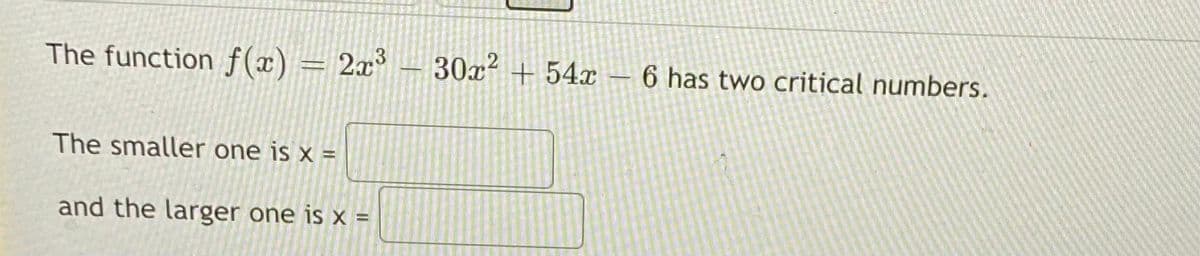 ### Critical Points of a Polynomial Function

The function \( f(x) = 2x^3 - 30x^2 + 54x - 6 \) has two critical numbers.

**Find the Critical Numbers:**
- The smaller one is \( x = \) [____]
- and the larger one is \( x = \) [____]

To find critical numbers of the function, we need to:
1. **Find the first derivative** of \( f(x) \).
2. **Set the first derivative equal to zero** and solve for \( x \).
3. **Determine which solutions** are the critical numbers.

**Step-by-Step Solution:**

1. **First Derivative:**
   Calculate the first derivative of \( f(x) \):
   \[
   f'(x) = \frac{d}{dx}(2x^3 - 30x^2 + 54x - 6)
   \]
   \[
   f'(x) = 6x^2 - 60x + 54
   \]

2. **Solve \( f'(x) = 0 \):**
   Set the first derivative equal to zero and solve for \( x \):
   \[
   6x^2 - 60x + 54 = 0
   \]
   Divide the entire equation by 6 to simplify:
   \[
   x^2 - 10x + 9 = 0
   \]

3. **Factor the Quadratic Equation:**
   Factor the quadratic equation:
   \[
   (x - 1)(x - 9) = 0
   \]
   Solve for \( x \):
   \[
   x = 1 \quad \text{or} \quad x = 9
   \]

Therefore, the critical numbers are \( x = 1 \) (the smaller one) and \( x = 9 \) (the larger one).

Fill in the blanks accordingly:
- The smaller one is \( x = 1 \).
- The larger one is \( x = 9 \).