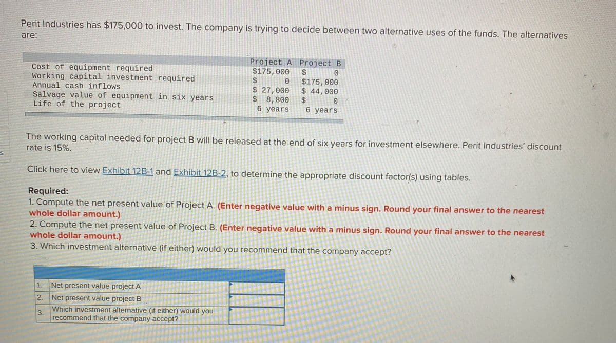 Perit Industries has $175,000 to invest. The company is trying to decide between two alternative uses of the funds. The alternatives
are:
Cost of equipment required
Working capital investment required
Annual cash inflows
Salvage value of equipment in six years
Life of the project
Project A Project B
$175, 000
2$
$ 27,000
$
$175, 000
$ 44,000
$4
6 years
8,800
6 years
The working capital needed for project B will be released at the end of six years for investment elsewhere, Perit Industries' discount
rate is 15%.
Click here to view Exhibit 12B-1 and Exhibit 12B-2, to determine the appropriate discount factor(s) using tables.
Required:
1. Compute the net present value of Project A. (Enter negative value with a minus sign. Round your final answer to the nearest
whole dollar amount.)
2. Compute the net present value of Project B. (Enter negative value with a minus sign. Round your final answer to the nearest
whole dollar amount.)
3. Which investment alternative (if either) would you recommend that the company accept?
1.
Net present value project A
2.
Net present value project B
Which investment alternative (if either) would you
3.
recommend that the company accept?
