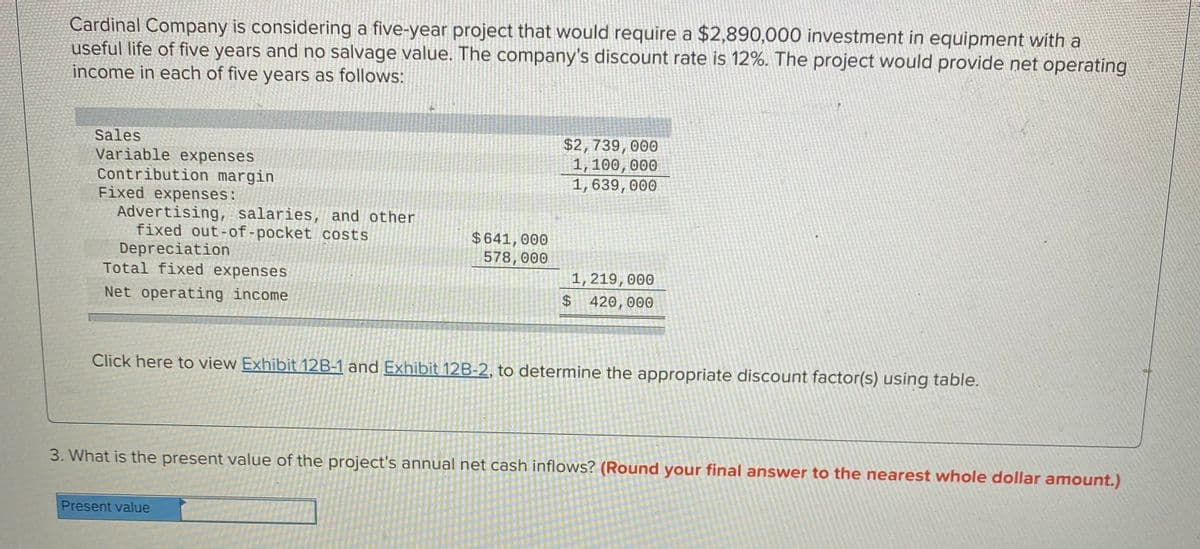 Cardinal Company is considering a five-year project that would require a $2,890,000 investment in equipment with a
useful life of five years and no salvage value. The company's discount rate is 12%. The project would provide net operating
income in each of five years as follows:
$2,739,000
1, 100,000
1,639, 000
Sales
Variable expenses
Contribution margin
Fixed expenses:
Advertising, salaries, and other
fixed out-of-pocket costs
Depreciation
Total fixed expenses
$641,000
578,000
1, 219,000
$ 420,000
Net operating income
Click here to view Exhibit 12B-1 and Exhibit 12B-2, to determine the appropriate discount factor(s) using table.
3. What is the present value of the project's annual net cash inflows? (Round your final answer to the nearest whole dollar amount.)
Present value
