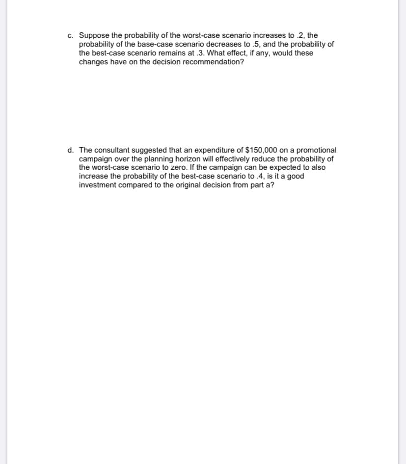 c. Suppose the probability of the worst-case scenario increases to .2, the
probability of the base-case scenario decreases to .5, and the probability of
the best-case scenario remains at .3. What effect, if any, would these
changes have on the decision recommendation?
d. The consultant suggested that an expenditure of $150,000 on a promotional
campaign over the planning horizon will effectively reduce the probability of
the worst-case scenario to zero. If the campaign can be expected to also
increase the probability of the best-case scenario to .4, is it a good
investment compared to the original decision from part a?
