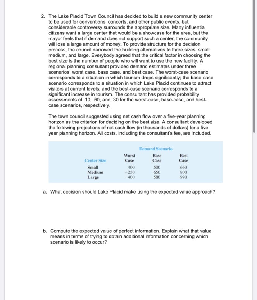 2. The Lake Placid Town Council has decided to build a new community center
to be used for conventions, concerts, and other public events, but
considerable controversy surrounds the appropriate size. Many influential
citizens want a large center that would be a showcase for the area, but the
mayor feels that if demand does not support such a center, the community
will lose a large amount of money. To provide structure for the decision
process, the council narrowed the building alternatives to three sizes: small,
medium, and large. Everybody agreed that the critical factor in choosing the
best size is the number of people who will want to use the new facility. A
regional planning consultant provided demand estimates under three
scenarios: worst case, base case, and best case. The worst-case scenario
corresponds to a situation in which tourism drops significantly; the base-case
scenario corresponds to a situation in which Lake Placid continues to attract
visitors at current levels; and the best-case scenario corresponds to a
significant increase in tourism. The consultant has provided probability
assessments of .10, .60, and.30 for the worst-case, base-case, and best-
case scenarios, respectively.
The town council suggested using net cash flow over a five-year planning
horizon as the criterion for deciding on the best size. A consultant developed
the following projections of net cash flow (in thousands of dollars) for a five-
year planning horizon. All costs, including the consultant's fee, are included.
Demand Scenario
Worst
Case
Base
Case
Best
Center Size
Case
Small
400
500
650
660
Medium
-250
800
Large
-400
580
990
a. What decision should Lake Placid make using the expected value approach?
b. Compute the expected value of perfect information. Explain what that value
means in terms of trying to obtain additional information concerning which
scenario is likely to occur?
