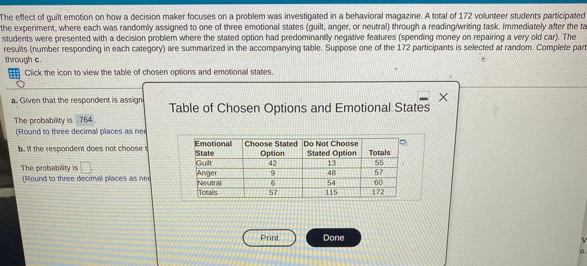 The effect of guilt emotion on how a decision maker focuses on a problem was investigated in a behavioral magazine. A total of 172 volunteer students partícipated
the experiment, where each was randomly assigned to one of three emotional states (guilt, anger, or neutral) through a reading/writing task. Immediately after the ta
students were presented with a decision problem where the stated option had predominantly negative features (spending money on repairing a very old car). The
results (number responding in each category) are summarized in the accompanying table. Suppose one of the 172 participants is selected at random. Complete part
through c.
Click the icon to view the table of chosen options and emotional states.
a. Given that the respondent is assign
Table of Chosen Options and Emotional States
The probability is .764 .
(Round to three decimal places as nee
Emotional
State
Guilt
Anger
Neutral
Totals
Choose Stated Do Not Choose
Stated Option
b. If the respondent does not choose t
Totals
Option
42
13
55
The probability is
(Round to three decimal places as nee
9.
48
57
54
60
57
115
172
Print
Done
V
O.-
中
