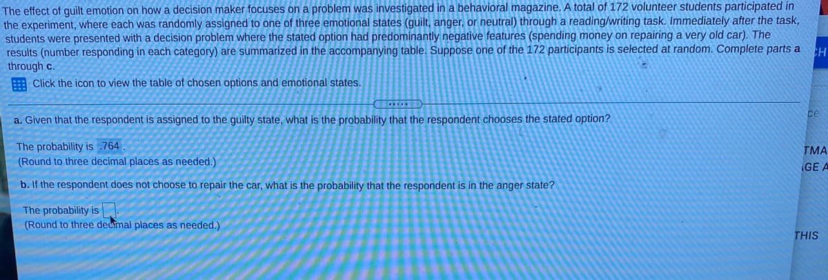 The effect of guilt emotion on how a decision maker focuses on a problem was investigated in a behavioral magazine. A total of 172 volunteer students participated in
the experiment, where each was randomly assigned to one of three emotional states (guilt, anger, or neutral) through a reading/writing task. Immediately after the task,
students were presented with a decision problem where the stated option had predominantly negative features (spending money on repairing a very old car). The
results (number responding in each category) are summarized in the accompanying table. Suppose one of the 172 participants is selected at random. Complete parts a
through c.
Click the icon to view the table of chosen options and emotional states.
CH
ce
a. Given that the respondent is assigned to the guilty state, what is the probability that the respondent chooses the stated option?
The probability is .764.
(Round to three decimal places as needed.)
ГМА
GE A
b. If the respondent does not choose to repair the car, what is the probability that the respondent is in the anger state?
The probability is
(Round to three decmal places as needed.)
THIS
