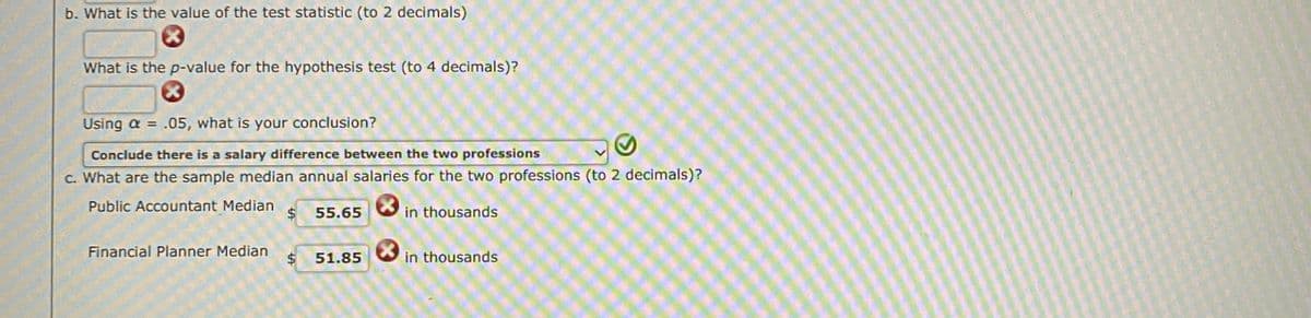 b. What is the value of the test statistic (to 2 decimals)
What is the p-value for the hypothesis test (to 4 decimals)?
Using a = .05, what is your conclusion?
%3D
Conclude there is a salary difference between the two professions
C. What are the sample median annual salaries for the two professions (to 2 decimals)?
Public Accountant Median
$
55.65
in thousands
Financial Planner Median
$4
in thousands
51.85
%24
