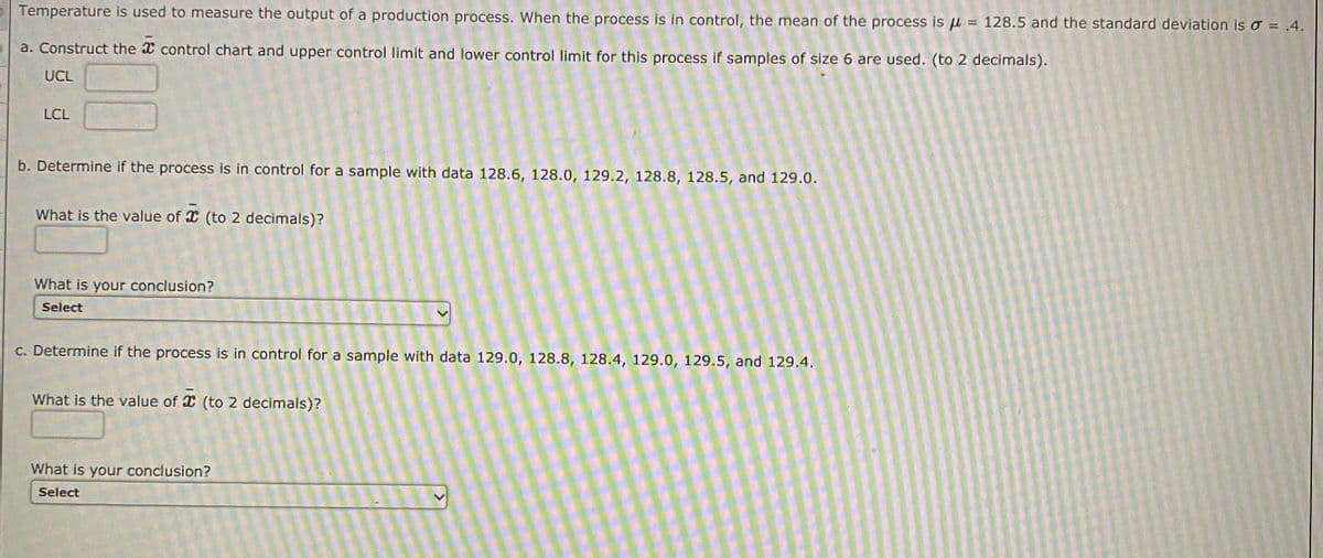 Temperature is used to measure the output of a production process. When the process is in control, the mean of the process is u = 128.5 and the standard deviation is o = .4.
a. Construct the X control chart and upper control limit and lower control limit for this process if samples of size 6 are used. (to 2 decimals).
UCL
LCL
b. Determine if the process is in control for a sample with data 128.6, 128.0, 129.2, 128.8, 128.5, and 129.0.
What is the value of X (to 2 decimals)?
What is your conclusion?
Select
C. Determine if the process is in control for a sample with data 129.0, 128.8, 128.4, 129.0, 129.5, and 129.4.
What is the value of X (to 2 decimals)?
What is your conclusion?
Select
