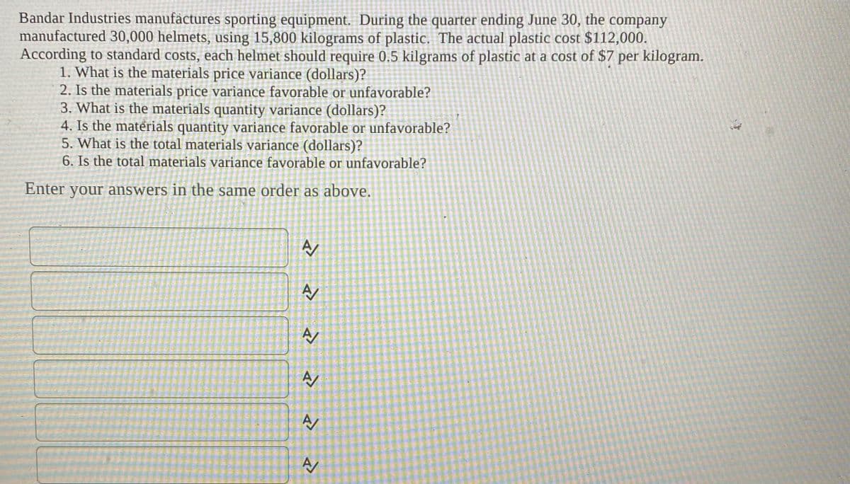 Bandar Industries manufàctures sporting equipment. During the quarter ending June 30, the company
manufactured 30,000 helmets, using 15,800 kilograms of plastic. The actual plastic cost $112,000.
According to standard costs, each helmet should require 0.5 kilgrams of plastic at a cost of $7 per kilogram.
1. What is the materials price variance (dollars)?
2. Is the materials price variance favorable or unfavorable?
3. What is the materials quantity variance (dollars)?
4. Is the materials quantity variance favorable or unfavorable?
5. What is the total materials variance (dollars)?
6. Is the total materials variance favorable or unfavorable?
Enter your answers in the same order as above.
