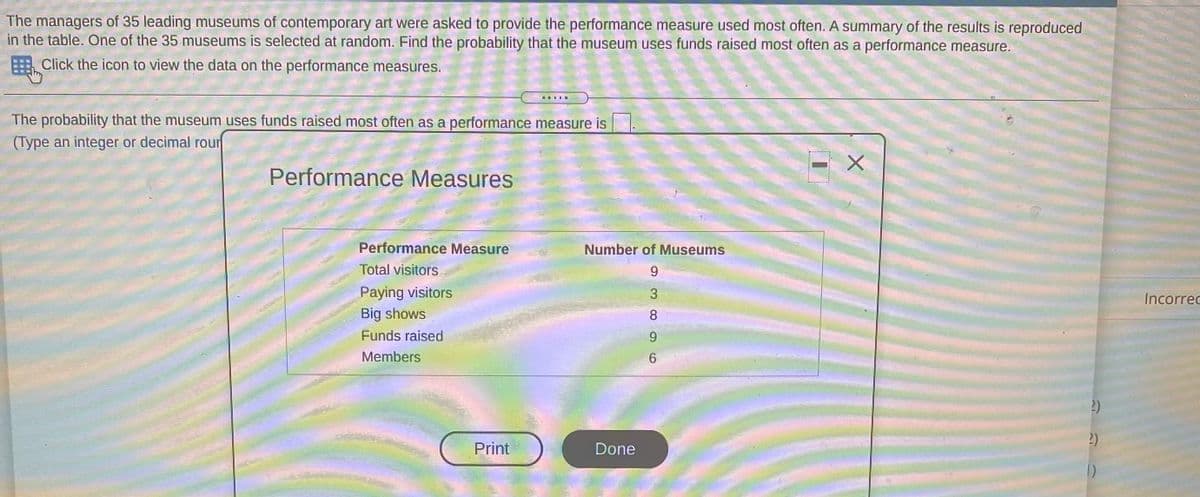 The managers of 35 leading museums of contemporary art were asked to provide the performance measure used most often. A summary of the results is reproduced
in the table. One of the 35 museums is selected at random. Find the probability that the museum uses funds raised most often as a performance measure.
Click the icon to view the data on the performance measures.
The probability that the museum uses funds raised most often as a performance measure is
(Type an integer or decimal rour
Performance Measures
Performance Measure
Number of Museums
Total visitors
9.
Paying visitors
3
Incorred
Big shows
8.
Funds raised
9.
Members
2)
2)
Print
Done
