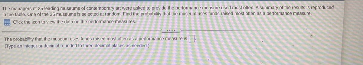 The managers of 35 leading museums of contemporary art were asked to provide the performance measure used most often. A summary of the results is reproduced
in the table. One of the 35 museums is selected at random. Find the probability that the museum uses funds raised most often as a performance measure.
Click the icon to view the data on the performance measures.
The probability that the museum uses funds raised most often as a performance measure is
(Type an integer or decimal rounded to three decimal places as needed.)
