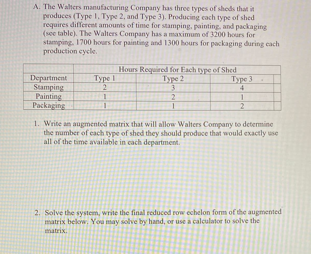 A. The Walters manufacturing Company has three types of sheds that it
produces (Type 1, Type 2, and Type 3). Producing each type of shed
requires different amounts of time for stamping, painting, and packaging
(see table). The Walters Company has a maximum of 3200 hours for
stamping, 1700 hours for painting and 1300 hours for packaging during each
production cycle.
Hours Required for Each type of Shed
Туре 3
4
Department
Stamping
Painting
Packaging
Туре 1
Туре 2
1
1
1
1
2
1. Write an augmented matrix that will allow Walters Company to determine
the number of each type of shed they should produce that would exactly use
all of the time available in each department.
2. Solve the system, write the final reduced row echelon form of the augmented
matrix below. You may solve by hand, or use a calculator to solve the
matrix.
