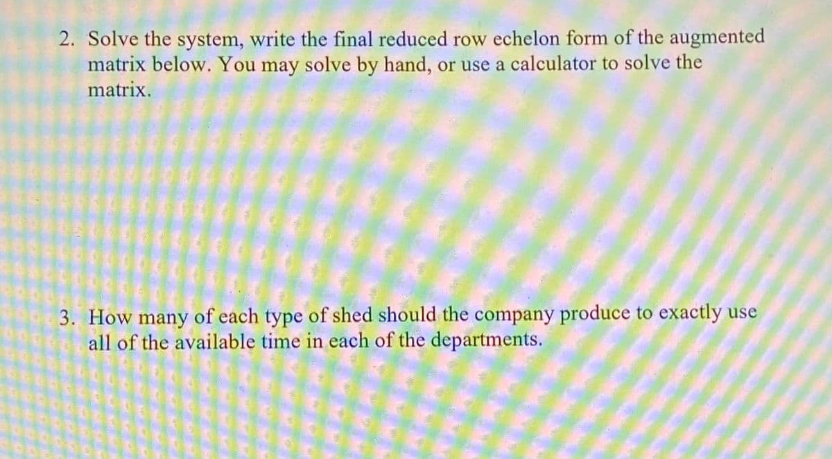 2. Solve the system, write the final reduced row echelon form of the augmented
matrix below. You may solve by hand, or use a calculator to solve the
matrix.
3. How many of each type of shed should the company produce to exactly use
all of the available time in each of the departments.
