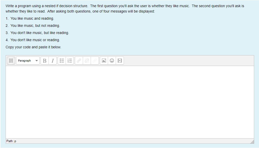 Write a program using a nested if decision structure. The first question you'll ask the user is whether they like music. The second question you'll ask is
whether they like to read. After asking both questions, one of four messages will be displayed:
1. You like music and reading.
2. You like music, but not reading.
3. You don't like music, but like reading.
4. You don't like music or reading.
Copy your code and paste it below.
Paragraph
BI
Path: p
