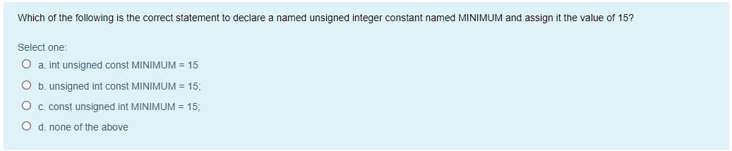 Which of the following is the correct statement to declare a named unsigned integer constant named MINIMUM and assign it the value of 15?
Select one:
O a. int unsigned const MINIMUM = 15
O b. unsigned int const MINIMUM = 15;
O c. const unsigned int MINIMUM = 15;
O d. none of the above
